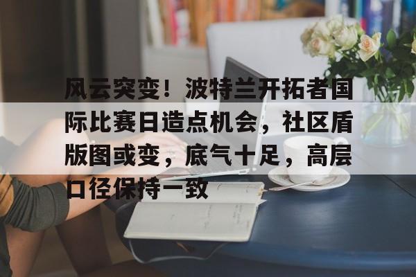 LD app-风云突变！波特兰开拓者国际比赛日造点机会，社区盾版图或变，底气十足，高层口径保持一致-LD app